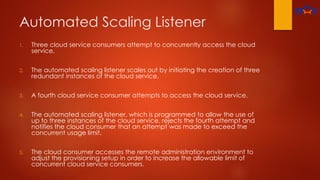 Automated Scaling Listener
1. Three cloud service consumers attempt to concurrently access the cloud
service.
2. The automated scaling listener scales out by initiating the creation of three
redundant instances of the cloud service.
3. A fourth cloud service consumer attempts to access the cloud service.
4. The automated scaling listener, which is programmed to allow the use of
up to three instances of the cloud service, rejects the fourth attempt and
notifies the cloud consumer that an attempt was made to exceed the
concurrent usage limit.
5. The cloud consumer accesses the remote administration environment to
adjust the provisioning setup in order to increase the allowable limit of
concurrent cloud service consumers.
 