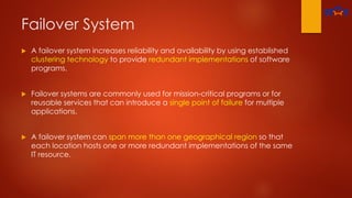 Failover System
 A failover system increases reliability and availability by using established
clustering technology to provide redundant implementations of software
programs.
 Failover systems are commonly used for mission-critical programs or for
reusable services that can introduce a single point of failure for multiple
applications.
 A failover system can span more than one geographical region so that
each location hosts one or more redundant implementations of the same
IT resource.
 