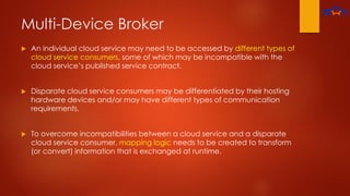 Multi-Device Broker
 An individual cloud service may need to be accessed by different types of
cloud service consumers, some of which may be incompatible with the
cloud service’s published service contract.
 Disparate cloud service consumers may be differentiated by their hosting
hardware devices and/or may have different types of communication
requirements.
 To overcome incompatibilities between a cloud service and a disparate
cloud service consumer, mapping logic needs to be created to transform
(or convert) information that is exchanged at runtime.
 