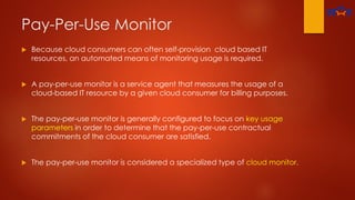 Pay-Per-Use Monitor
 Because cloud consumers can often self-provision cloud based IT
resources, an automated means of monitoring usage is required.
 A pay-per-use monitor is a service agent that measures the usage of a
cloud-based IT resource by a given cloud consumer for billing purposes.
 The pay-per-use monitor is generally configured to focus on key usage
parameters in order to determine that the pay-per-use contractual
commitments of the cloud consumer are satisfied.
 The pay-per-use monitor is considered a specialized type of cloud monitor.
 
