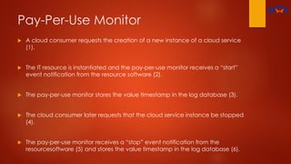 Pay-Per-Use Monitor
 A cloud consumer requests the creation of a new instance of a cloud service
(1).
 The IT resource is instantiated and the pay-per-use monitor receives a “start”
event notification from the resource software (2).
 The pay-per-use monitor stores the value timestamp in the log database (3).
 The cloud consumer later requests that the cloud service instance be stopped
(4).
 The pay-per-use monitor receives a “stop” event notification from the
resourcesoftware (5) and stores the value timestamp in the log database (6).
 
