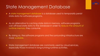 State Management Database
 A state management database is a database used to temporarily persist
state data for software programs.
 As an alternative to caching state data in memory, software programs
can off-load state data to the database in order to reduce the amount of
runtime memory they consume.
 By doing so, the software programs and the surrounding infrastructure are
more scalable.
 State management database are commonly used by cloud services,
especially those involved in long-running runtime activities.
 