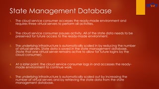 State Management Database
1. The cloud service consumer accesses the ready-made environment and
requires three virtual servers to perform all activities.
2. The cloud service consumer pauses activity. All of the state data needs to be
preserved for future access to the ready-made environment.
3. The underlying infrastructure is automatically scaled in by reducing the number
of virtual servers. State data is saved in the state management database.
(Note that one virtual server remains active to allow for future logins by the
cloud consumer).
4. At a later point, the cloud service consumer logs in and accesses the ready-
made environment to continue work.
5. The underlying infrastructure is automatically scaled out by increasing the
number of virtual servers and by retrieving the state data from the state
management database.
 