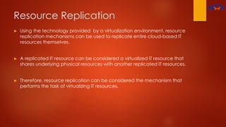 Resource Replication
► Using the technology provided by a virtualization environment, resource
replication mechanisms can be used to replicate entire cloud-based IT
resources themselves.
► A replicated IT resource can be considered a virtualized IT resource that
shares underlying physical resources with another replicated IT resources.
► Therefore, resource replication can be considered the mechanism that
performs the task of virtualizing IT resources.
 