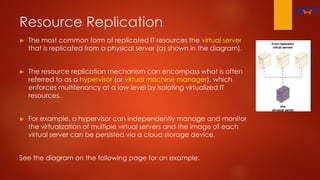 Resource Replication
► The most common form of replicated IT resources the virtual server
that is replicated from a physical server (as shown in the diagram).
► The resource replication mechanism can encompass what is often
referred to as a hypervisor (or virtual machine manager), which
enforces multitenancy at a low level by isolating virtualized IT
resources.
► For example, a hypervisor can independently manage and monitor
the virtualization of multiple virtual servers and the image of each
virtual server can be persisted via a cloud storage device.
See the diagram on the following page for an example.
 