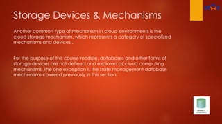 Storage Devices & Mechanisms
Another common type of mechanism in cloud environments is the
cloud storage mechanism, which represents a category of specialized
mechanisms and devices .
For the purpose of this course module, databases and other forms of
storage devices are not defined and explored as cloud computing
mechanisms. The one exception is the state management database
mechanisms covered previously in this section.
 