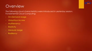 Overview
The following cloud characteristics were introduced in yesterday session:
Fundamental Cloud Computing:
• On-Demand Usage
• Ubiquitous Access
• Multitenancy
• Elasticity
• Measure Usage
• Resiliency
 