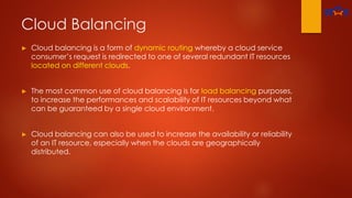 Cloud Balancing
► Cloud balancing is a form of dynamic routing whereby a cloud service
consumer’s request is redirected to one of several redundant IT resources
located on different clouds.
► The most common use of cloud balancing is for load balancing purposes,
to increase the performances and scalability of IT resources beyond what
can be guaranteed by a single cloud environment.
► Cloud balancing can also be used to increase the availability or reliability
of an IT resource, especially when the clouds are geographically
distributed.
 