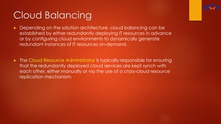 Cloud Balancing
► Depending on the solution architecture, cloud balancing can be
established by either redundantly deploying IT resources in advance
or by configuring cloud environments to dynamically generate
redundant instances of IT resources on-demand.
► The Cloud Resource Administrator is typically responsible for ensuring
that the redundantly deployed cloud services are kept synch with
each other, either manually or via the use of a cross-cloud resource
replication mechanism.
 