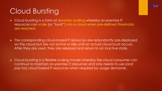 Cloud Bursting
► Cloud bursting is a form of dynamic scaling whereby on-premise IT
resources can scale (or “burst”) into a cloud when pre-defined thresholds
are reached.
► The corresponding cloud-based IT resources are redundantly pre-deployed
on the cloud but are not active or idle until an actual cloud burst occurs.
After they are used, they are released and return to an inactive state.
► Cloud bursting is a flexible scaling model whereby the cloud consumer can
continue to maintain on-premise IT resources and only needs to use (and
pay for) cloud based IT resources when required by usage demands.
 