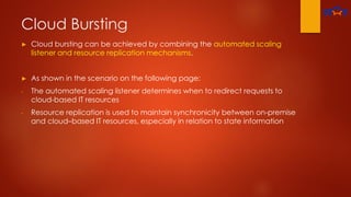 Cloud Bursting
► Cloud bursting can be achieved by combining the automated scaling
listener and resource replication mechanisms.
► As shown in the scenario on the following page:
- The automated scaling listener determines when to redirect requests to
cloud-based IT resources
- Resource replication is used to maintain synchronicity between on-premise
and cloud–based IT resources, especially in relation to state information
 