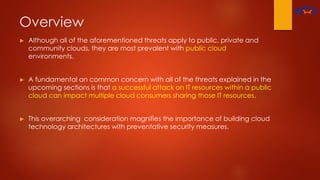Overview
► Although all of the aforementioned threats apply to public, private and
community clouds, they are most prevalent with public cloud
environments.
► A fundamental an common concern with all of the threats explained in the
upcoming sections is that a successful attack on IT resources within a public
cloud can impact multiple cloud consumers sharing those IT resources.
► This overarching consideration magnifies the importance of building cloud
technology architectures with preventative security measures.
 