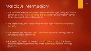 Malicious Intermediary
► The malicious intermediary threat arises when messages being sent from a
service consumer are intercepted and altered by an intermediary service
(or service agent) with malicious logic.
 The intermediary may compromise the messages confidentiality and/or
integrity.
 The intermediary may also insert harmful data into the message before
forwarding it to its destination.
 A variation of this attack, known as Traffic Eavesdropping, involves a
malicious service agent that only listens to but does not alter message
contents.
 