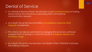 Denial of Service
► In a Denial of Service attack, the attacker causes increased loads on hosting
servers and/or the network by overloading them with external
communication requests.
► As a result, the servers become either unavailable or response times
degrade considerably.
► This attack can also be performed by engaging the server (or a software
program that it is hosting) in a task that results in excessive memory and
processor usage.
► As a result, the server may become unavailable while it attempts to process
the malicious requests.
 