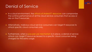 Denial of Service
► In a cloud environment, the attack of shared IT resources can compromise
the runtime performance of all the cloud service consumers that access or
rely on the IT resources.
► Alternatively, malicious cloud service consumers can target IT resources to
attack specific cloud consumers only.
► Furthermore, when a pay-per-use mechanism is in place, a denial of service
attack can target IT resources leased to a specific cloud consumer being
charged for the extra usage.
 
