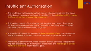 Insufficient Authorization
► The insufficient authorization attack occurs when access is granted to an
attacker erroneously or too broadly, resulting in the attacker getting access
to IT resources that are normally protected.
► This is often a result of the attacker gaining direct access to IT resources
that were implemented under the assumption that they would only be
accessed by trusted consumer programs.
► A variation of this attack, known as weak authentication, can result when
weak passwords or shared accounts are used to protect IT resources.
► Within cloud environments, these types of attacks can lead to significant
impacts depending on the range of IT resources and the range of access
to those IT resources that attacker gains.
 
