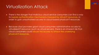 Virtualization Attack
► There is the danger that malicious cloud service consumers can find a way
to bypass authentication mechanisms imposed by virtual IT resources, in
order to gain unauthorized access to cloud-based physical IT resources.
► Because clod providers grant cloud consumers administrative access to
virtualized IT resources (such as virtual servers), there is an inherent risk that
cloud consumers could abuse this access to attack the underlying
physical IT resources.
 