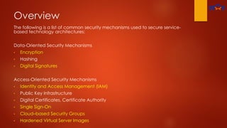 Overview
The following is a list of common security mechanisms used to secure service-
based technology architectures:
Data-Oriented Security Mechanisms
• Encryption
• Hashing
• Digital Signatures
Access-Oriented Security Mechanisms
• Identity and Access Management (IAM)
• Public Key Infrastructure
• Digital Certificates, Certificate Authority
• Single Sign-On
• Cloud–based Security Groups
• Hardened Virtual Server Images
 