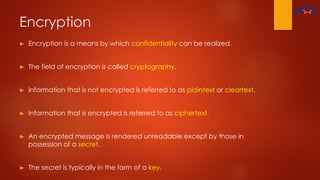 Encryption
► Encryption is a means by which confidentiality can be realized.
► The field of encryption is called cryptography.
► Information that is not encrypted is referred to as plaintext or cleartext.
► Information that is encrypted is referred to as ciphertext.
► An encrypted message is rendered unreadable except by those in
possession of a secret.
► The secret is typically in the form of a key.
 
