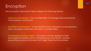 Encryption
The encryption mechanism helps mitigate the following threats:
• Malicious Intermediary – The confidentiality of message data received by
intermediaries is protected.
• Insufficient Authorization – If the intention of the attacker is to steal sensitive
data, encryption will protect the data’s confidentiality.
• Overlapping Trust Boundaries – Encryption can be applied to data
exchanged or residing within overlapping trust boundaries, thereby
preventing access by attackers that target these trust boundaries.
 