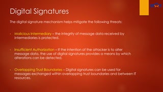 Digital Signatures
The digital signature mechanism helps mitigate the following threats:
• Malicious Intermediary – the integrity of message data received by
intermediaries is protected.
• Insufficient Authorization – If the intention of the attacker is to alter
message data, the use of digital signatures provides a means by which
alterations can be detected.
• Overlapping Trust Boundaries – Digital signatures can be used for
messages exchanged within overlapping trust boundaries and between IT
resources.
 