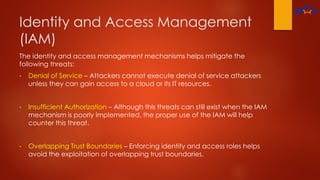 Identity and Access Management
(IAM)
The identity and access management mechanisms helps mitigate the
following threats:
• Denial of Service – Attackers cannot execute denial of service attackers
unless they can gain access to a cloud or its IT resources.
• Insufficient Authorization – Although this threats can still exist when the IAM
mechanism is poorly implemented, the proper use of the IAM will help
counter this threat.
• Overlapping Trust Boundaries – Enforcing identity and access roles helps
avoid the exploitation of overlapping trust boundaries.
 
