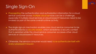 Single Sign-On
► Propagating the authentication and authorization information for a cloud
service consumer across multiple cloud services can be a challenge,
especially if multiple cloud services or cloud-based IT resources need to be
invoked as part of the same overall runtime activity.
► The single sign-on mechanism enables one cloud service consumer to be
authenticated by a security broker, which establishes a security context
that is persisted while the cloud service consumer accesses other cloud
services or cloud-based IT resources.
► Otherwise, the service consumer would need to re-authenticate itself with
every subsequent request.
 