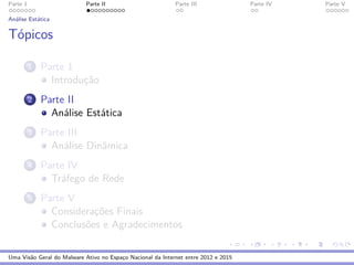 Parte 1 Parte II Parte III Parte IV Parte V
An´alise Est´atica
T´opicos
1 Parte 1
Introduc¸˜ao
2 Parte II
An´alise Est´atica
3 Parte III
An´alise Dinˆamica
4 Parte IV
Tr´afego de Rede
5 Parte V
Considerac¸˜oes Finais
Conclus˜oes e Agradecimentos
Uma Vis˜ao Geral do Malware Ativo no Espac¸o Nacional da Internet entre 2012 e 2015
 