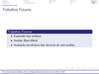 Parte 1 Parte II Parte III Parte IV Parte V
Considerac¸˜oes Finais
Trabalhos Futuros
Trabalhos Futuros
Expans˜ao das an´alises.
An´alise Bare-Metal.
Avaliac¸˜ao da eﬁc´acia das t´ecnicas de anti-an´alise.
Uma Vis˜ao Geral do Malware Ativo no Espac¸o Nacional da Internet entre 2012 e 2015
 