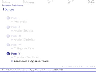 Parte 1 Parte II Parte III Parte IV Parte V
Conclus˜oes e Agradecimentos
T´opicos
1 Parte 1
Introduc¸˜ao
2 Parte II
An´alise Est´atica
3 Parte III
An´alise Dinˆamica
4 Parte IV
Tr´afego de Rede
5 Parte V
Considerac¸˜oes Finais
Conclus˜oes e Agradecimentos
Uma Vis˜ao Geral do Malware Ativo no Espac¸o Nacional da Internet entre 2012 e 2015
 