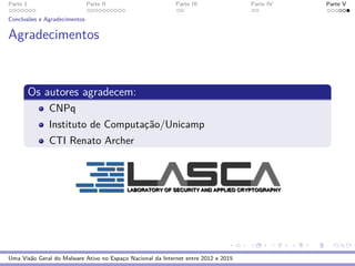 Parte 1 Parte II Parte III Parte IV Parte V
Conclus˜oes e Agradecimentos
Agradecimentos
Os autores agradecem:
CNPq
Instituto de Computac¸˜ao/Unicamp
CTI Renato Archer
Uma Vis˜ao Geral do Malware Ativo no Espac¸o Nacional da Internet entre 2012 e 2015
 
