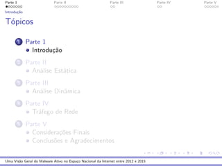 Parte 1 Parte II Parte III Parte IV Parte V
Introduc¸˜ao
T´opicos
1 Parte 1
Introduc¸˜ao
2 Parte II
An´alise Est´atica
3 Parte III
An´alise Dinˆamica
4 Parte IV
Tr´afego de Rede
5 Parte V
Considerac¸˜oes Finais
Conclus˜oes e Agradecimentos
Uma Vis˜ao Geral do Malware Ativo no Espac¸o Nacional da Internet entre 2012 e 2015
 