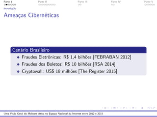 Parte 1 Parte II Parte III Parte IV Parte V
Introduc¸˜ao
Ameac¸as Cibern´eticas
Cen´ario Brasileiro
Fraudes Eletrˆonicas: R$ 1,4 bilh˜oes [FEBRABAN 2012]
Fraudes dos Boletos: R$ 10 bilh˜oes [RSA 2014]
Cryptowall: US$ 18 milh˜oes [The Register 2015]
Uma Vis˜ao Geral do Malware Ativo no Espac¸o Nacional da Internet entre 2012 e 2015
 