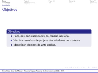 Parte 1 Parte II Parte III Parte IV Parte V
Introduc¸˜ao
Objetivos
Objetivos
Foco nas particularidades do cen´ario nacional.
Veriﬁcar escolhas de projeto dos criadores de malware.
Identiﬁcar t´ecnicas de anti-an´alise.
Uma Vis˜ao Geral do Malware Ativo no Espac¸o Nacional da Internet entre 2012 e 2015
 