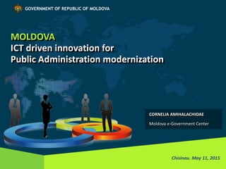MOLDOVA
ICT driven innovation for
Public Administration modernization
Chisinau. May 11, 2015
GOVERNMENT OF REPUBLIC OF MOLDOVA
CORNELIA AMIHALACHIOAE
Moldova e-Government Center
 