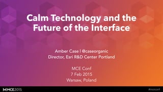 caseorganic.com
Calm Technology and the
Future of the Interface
Amber Case | @caseorganic
Director, Esri R&D Center Portland
!
MCE Conf
7 Feb 2015
Warsaw, Poland
 