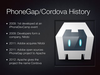 PhoneGap/Cordova History
2009: 1st developed at an
iPhoneDevCamp event
2009: Developers form a
company, Nitobi
2011: Adobe acquires Nitobi
2011: Adobe open sources
PhoneGap project to Apache
2012: Apache gives the
project the name Cordova
 