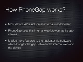 How PhoneGap works?
Most device APIs include an internal web browser
PhoneGap uses this internal web browser as its app
canvas
It adds more features to the navigator via software
which bridges the gap between the internal web and
the device
 