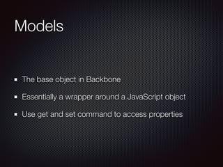 Models
The base object in Backbone
Essentially a wrapper around a JavaScript object
Use get and set command to access properties
 