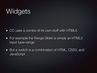 Widgets
CC uses a combo of its own stuff with HTML5
For example the Range Slider is simply an HTML5
input type=range
But a switch is a combination of HTML, CSS3, and
JavaScript
 