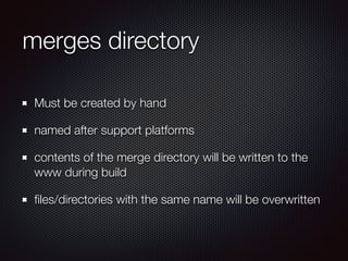 merges directory
Must be created by hand
named after support platforms
contents of the merge directory will be written to the
www during build
ﬁles/directories with the same name will be overwritten
 