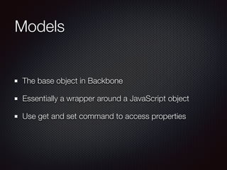 Models
The base object in Backbone
Essentially a wrapper around a JavaScript object
Use get and set command to access prop...