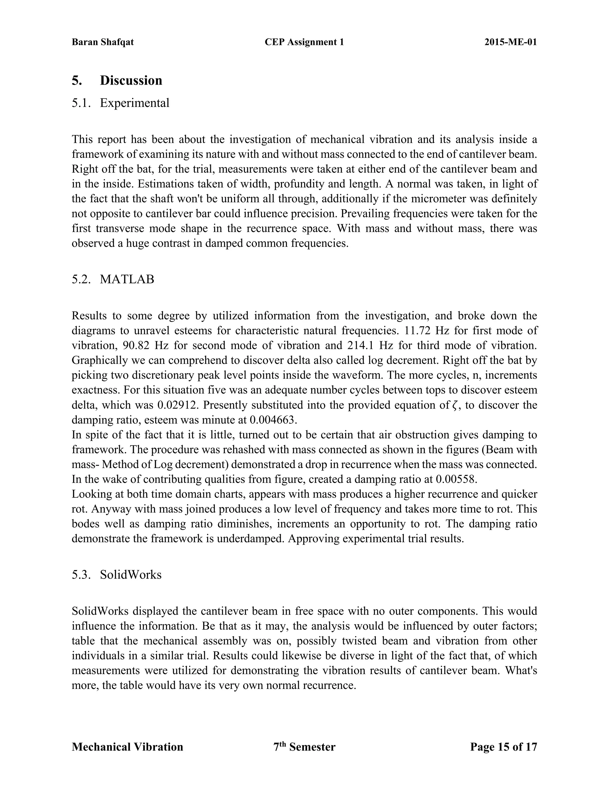 Baran Shafqat CEP Assignment 1 2015-ME-01
Mechanical Vibration 7th
Semester Page 15 of 17
5. Discussion
5.1. Experimental
This report has been about the investigation of mechanical vibration and its analysis inside a
framework of examining its nature with and without mass connected to the end of cantilever beam.
Right off the bat, for the trial, measurements were taken at either end of the cantilever beam and
in the inside. Estimations taken of width, profundity and length. A normal was taken, in light of
the fact that the shaft won't be uniform all through, additionally if the micrometer was definitely
not opposite to cantilever bar could influence precision. Prevailing frequencies were taken for the
first transverse mode shape in the recurrence space. With mass and without mass, there was
observed a huge contrast in damped common frequencies.
5.2. MATLAB
Results to some degree by utilized information from the investigation, and broke down the
diagrams to unravel esteems for characteristic natural frequencies. 11.72 Hz for first mode of
vibration, 90.82 Hz for second mode of vibration and 214.1 Hz for third mode of vibration.
Graphically we can comprehend to discover delta also called log decrement. Right off the bat by
picking two discretionary peak level points inside the waveform. The more cycles, n, increments
exactness. For this situation five was an adequate number cycles between tops to discover esteem
delta, which was 0.02912. Presently substituted into the provided equation of 𝜁, to discover the
damping ratio, esteem was minute at 0.004663.
In spite of the fact that it is little, turned out to be certain that air obstruction gives damping to
framework. The procedure was rehashed with mass connected as shown in the figures (Beam with
mass- Method of Log decrement) demonstrated a drop in recurrence when the mass was connected.
In the wake of contributing qualities from figure, created a damping ratio at 0.00558.
Looking at both time domain charts, appears with mass produces a higher recurrence and quicker
rot. Anyway with mass joined produces a low level of frequency and takes more time to rot. This
bodes well as damping ratio diminishes, increments an opportunity to rot. The damping ratio
demonstrate the framework is underdamped. Approving experimental trial results.
5.3. SolidWorks
SolidWorks displayed the cantilever beam in free space with no outer components. This would
influence the information. Be that as it may, the analysis would be influenced by outer factors;
table that the mechanical assembly was on, possibly twisted beam and vibration from other
individuals in a similar trial. Results could likewise be diverse in light of the fact that, of which
measurements were utilized for demonstrating the vibration results of cantilever beam. What's
more, the table would have its very own normal recurrence.
 