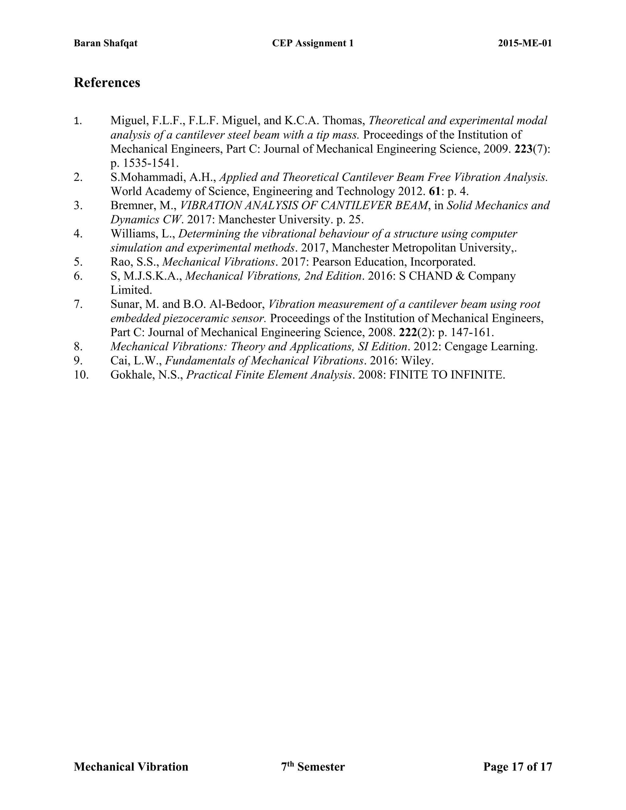 Baran Shafqat CEP Assignment 1 2015-ME-01
Mechanical Vibration 7th
Semester Page 17 of 17
References
1. Miguel, F.L.F., F.L.F. Miguel, and K.C.A. Thomas, Theoretical and experimental modal
analysis of a cantilever steel beam with a tip mass. Proceedings of the Institution of
Mechanical Engineers, Part C: Journal of Mechanical Engineering Science, 2009. 223(7):
p. 1535-1541.
2. S.Mohammadi, A.H., Applied and Theoretical Cantilever Beam Free Vibration Analysis.
World Academy of Science, Engineering and Technology 2012. 61: p. 4.
3. Bremner, M., VIBRATION ANALYSIS OF CANTILEVER BEAM, in Solid Mechanics and
Dynamics CW. 2017: Manchester University. p. 25.
4. Williams, L., Determining the vibrational behaviour of a structure using computer
simulation and experimental methods. 2017, Manchester Metropolitan University,.
5. Rao, S.S., Mechanical Vibrations. 2017: Pearson Education, Incorporated.
6. S, M.J.S.K.A., Mechanical Vibrations, 2nd Edition. 2016: S CHAND & Company
Limited.
7. Sunar, M. and B.O. Al-Bedoor, Vibration measurement of a cantilever beam using root
embedded piezoceramic sensor. Proceedings of the Institution of Mechanical Engineers,
Part C: Journal of Mechanical Engineering Science, 2008. 222(2): p. 147-161.
8. Mechanical Vibrations: Theory and Applications, SI Edition. 2012: Cengage Learning.
9. Cai, L.W., Fundamentals of Mechanical Vibrations. 2016: Wiley.
10. Gokhale, N.S., Practical Finite Element Analysis. 2008: FINITE TO INFINITE.
 