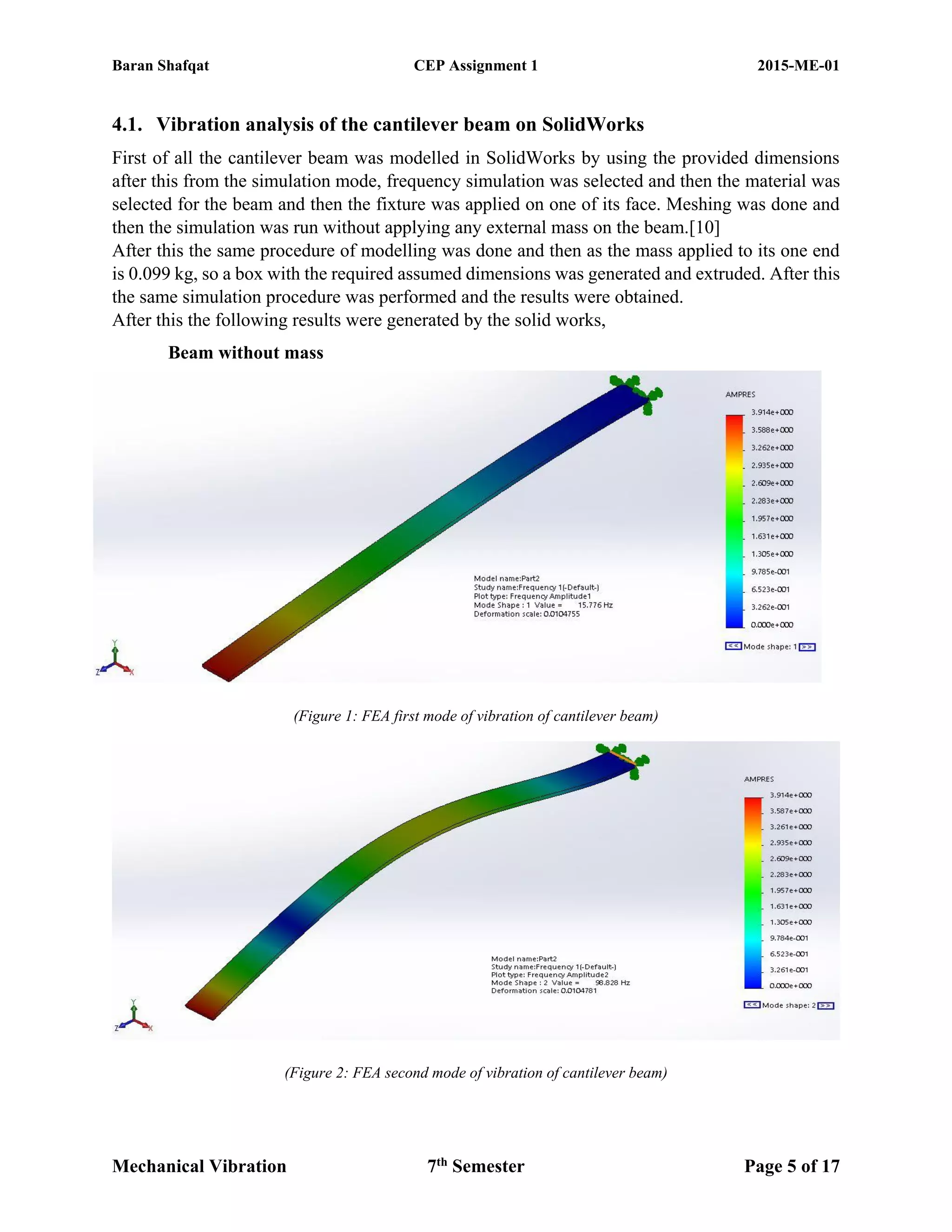 Baran Shafqat CEP Assignment 1 2015-ME-01
Mechanical Vibration 7th
Semester Page 5 of 17
4.1. Vibration analysis of the cantilever beam on SolidWorks
First of all the cantilever beam was modelled in SolidWorks by using the provided dimensions
after this from the simulation mode, frequency simulation was selected and then the material was
selected for the beam and then the fixture was applied on one of its face. Meshing was done and
then the simulation was run without applying any external mass on the beam.[10]
After this the same procedure of modelling was done and then as the mass applied to its one end
is 0.099 kg, so a box with the required assumed dimensions was generated and extruded. After this
the same simulation procedure was performed and the results were obtained.
After this the following results were generated by the solid works,
Beam without mass
(Figure 1: FEA first mode of vibration of cantilever beam)
(Figure 2: FEA second mode of vibration of cantilever beam)
 