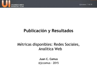 @jccamus / 1 de 20
Publicación y Resultados
Métricas disponibles: Redes Sociales,
Analítica Web
Juan C. Camus
@jccamus - 2015
 