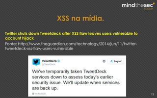 XSS na mídia.
13
Twitter shuts down Tweetdeck after XSS flaw leaves users vulnerable to
account hijack
Fonte: http://www.theguardian.com/technology/2014/jun/11/twitter-
tweetdeck-xss-flaw-users-vulnerable
 